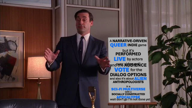 Still from Mad Men where Don Draper, apparently high, is presenting with a board that has been edited to say "A narrative-driven queer indie game but it's performed live by actors over video calland the audience vote for the dialog options and also it's about alien anthropologists in a sci-fi multiverse with a socially constructed apocalypse wait don't go I'm not done yet"